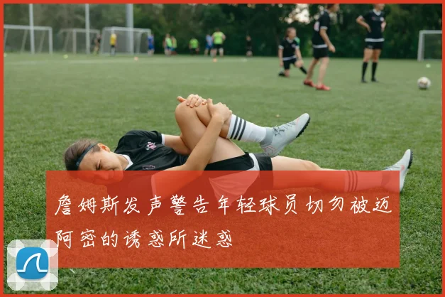 詹姆斯发声警告年轻球员切勿被迈阿密的诱惑所迷惑