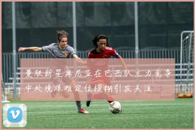 曼联新星库尼亚在巴西队主力竞争中处境艰难定位模糊引发关注