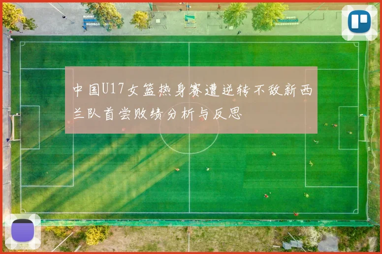 中国U17女篮热身赛遭逆转不敌新西兰队首尝败绩分析与反思