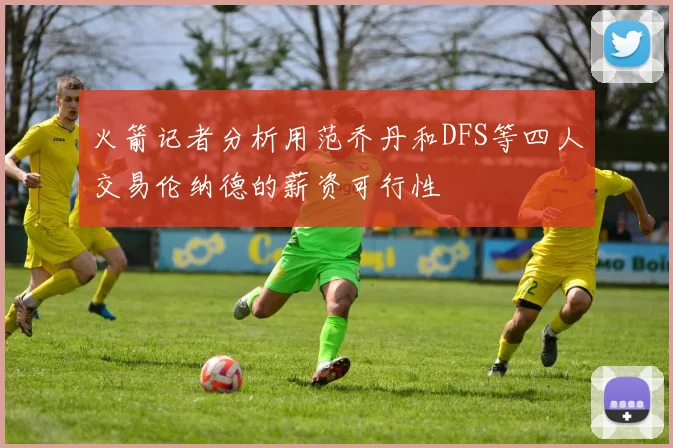 火箭记者分析用范乔丹和DFS等四人交易伦纳德的薪资可行性