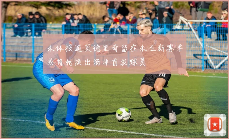 米体报道莫德里奇留在米兰新赛季或将轮换出场非首发球员