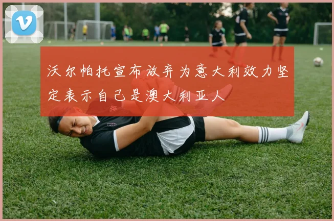 沃尔帕托宣布放弃为意大利效力坚定表示自己是澳大利亚人