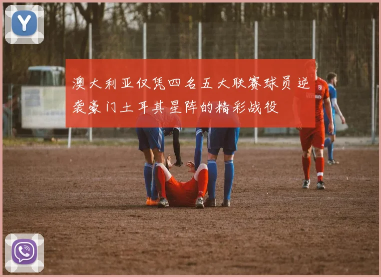 澳大利亚仅凭四名五大联赛球员逆袭豪门土耳其星阵的精彩战役